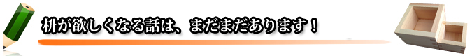 枡が欲しくなる話は、まだまだあります！